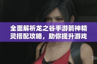 全面解析龙之谷手游箭神精灵搭配攻略，助你提升游戏实力与体验