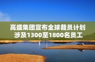 高盛集团宣布全球裁员计划 涉及1300至1800名员工