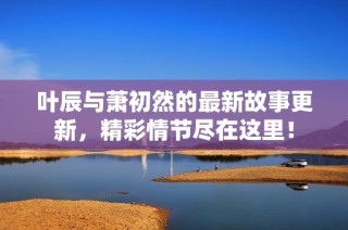 叶辰与萧初然的最新故事更新，精彩情节尽在这里！
