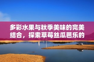 多彩水果与秋季美味的完美结合，探索草莓丝瓜芭乐的奇妙世界