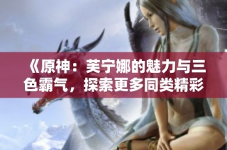 《原神：芙宁娜的魅力与三色霸气，探索更多同类精彩小说》