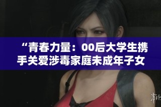 “青春力量：00后大学生携手关爱涉毒家庭未成年子女成长”