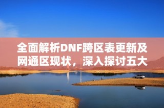 全面解析DNF跨区表更新及网通区现状，深入探讨五大区域的深度变化与影响