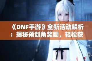 《DNF手游》全新活动解析：揭秘预创角奖励，轻松获取丰厚豪礼