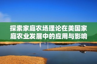 探索家庭农场理论在美国家庭农业发展中的应用与影响