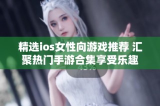 精选ios女性向游戏推荐 汇聚热门手游合集享受乐趣