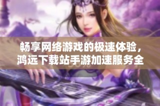 畅享网络游戏的极速体验，鸿远下载站手游加速服务全面解析