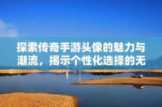 探索传奇手游头像的魅力与潮流，揭示个性化选择的无限可能