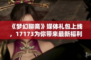 《梦幻聊斋》媒体礼包上线，17173为你带来最新福利活动