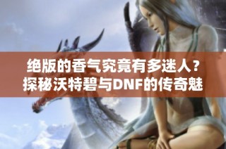 绝版的香气究竟有多迷人？探秘沃特碧与DNF的传奇魅力