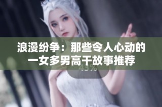 浪漫纷争：那些令人心动的一女多男高干故事推荐