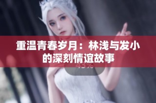 重温青春岁月：林浅与发小的深刻情谊故事
