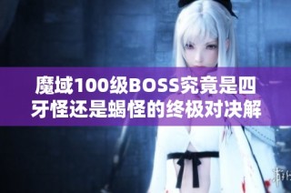 魔域100级BOSS究竟是四牙怪还是蝎怪的终极对决解析