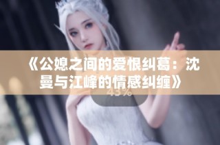 《公媳之间的爱恨纠葛：沈曼与江峰的情感纠缠》