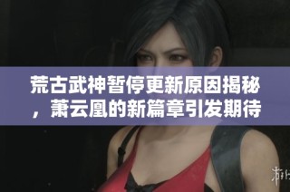 荒古武神暂停更新原因揭秘，萧云凰的新篇章引发期待