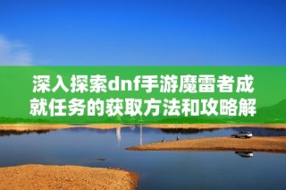 深入探索dnf手游魔雷者成就任务的获取方法和攻略解析