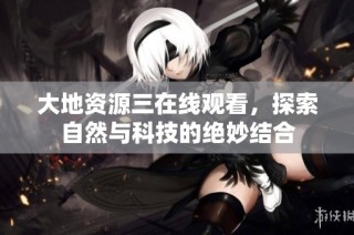 大地资源三在线观看，探索自然与科技的绝妙结合