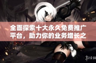 全面探索十大永久免费推广平台，助力你的业务增长之路