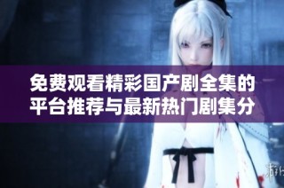 免费观看精彩国产剧全集的平台推荐与最新热门剧集分享