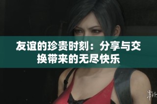 友谊的珍贵时刻：分享与交换带来的无尽快乐