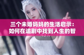 三个未婚妈妈的生活启示：如何在追剧中找到人生的智慧