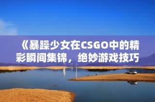 《暴躁少女在CSGO中的精彩瞬间集锦，绝妙游戏技巧大揭秘》