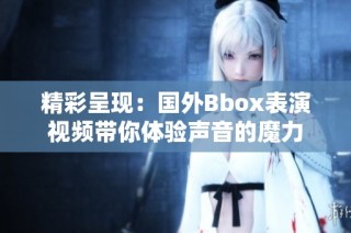 精彩呈现：国外Bbox表演视频带你体验声音的魔力