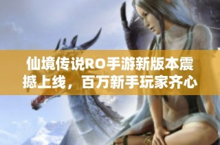 仙境传说RO手游新版本震撼上线，百万新手玩家齐心协力开启奇幻冒险之旅！