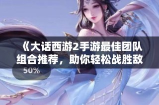 《大话西游2手游最佳团队组合推荐，助你轻松战胜敌人》