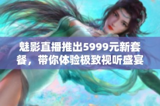 魅影直播推出5999元新套餐，带你体验极致视听盛宴