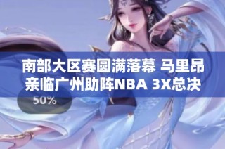 南部大区赛圆满落幕 马里昂亲临广州助阵NBA 3X总决赛