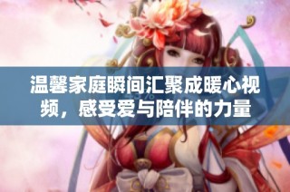 温馨家庭瞬间汇聚成暖心视频，感受爱与陪伴的力量