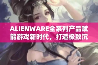 ALIENWARE全系列产品赋能游戏新时代，打造极致沉浸体验