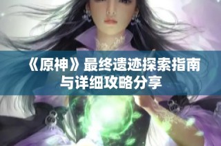 《原神》最终遗迹探索指南与详细攻略分享