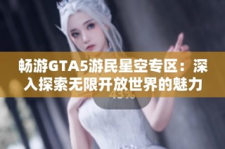 畅游GTA5游民星空专区：深入探索无限开放世界的魅力与乐趣