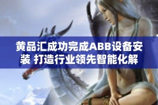 黄品汇成功完成ABB设备安装 打造行业领先智能化解决方案