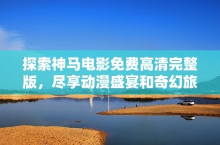 探索神马电影免费高清完整版，尽享动漫盛宴和奇幻旅程