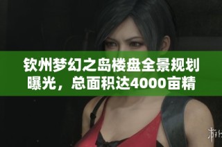 钦州梦幻之岛楼盘全景规划曝光，总面积达4000亩精彩呈现