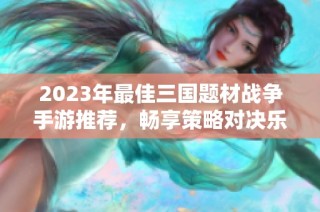 2023年最佳三国题材战争手游推荐，畅享策略对决乐趣
