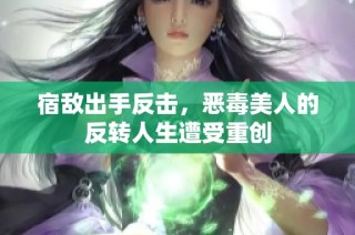 宿敌出手反击，恶毒美人的反转人生遭受重创