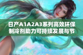 日产A1A2A3系列高效环保制冷剂助力可持续发展与节能减排