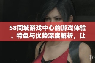 58同城游戏中心的游戏体验、特色与优势深度解析，让您畅游同城娱乐世界