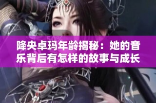 降央卓玛年龄揭秘：她的音乐背后有怎样的故事与成长历程