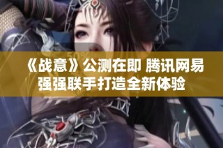 《战意》公测在即 腾讯网易强强联手打造全新体验