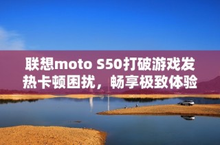 联想moto S50打破游戏发热卡顿困扰，畅享极致体验