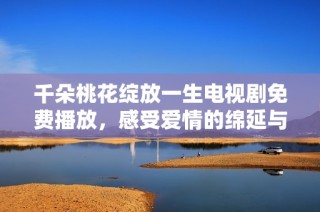 千朵桃花绽放一生电视剧免费播放，感受爱情的绵延与纠葛