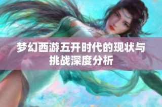 梦幻西游五开时代的现状与挑战深度分析
