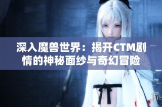 深入魔兽世界：揭开CTM剧情的神秘面纱与奇幻冒险
