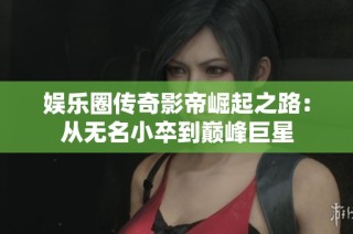 娱乐圈传奇影帝崛起之路：从无名小卒到巅峰巨星