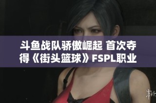 斗鱼战队骄傲崛起 首次夺得《街头篮球》FSPL职业联赛总冠军